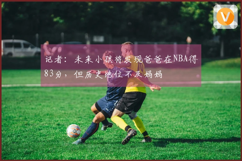 记者：未来小孩将发现爸爸在NBA得83分，但历史地位不及妈妈