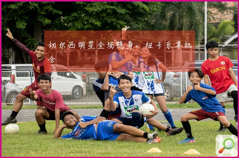 切尔西明星全场隐身，纽卡乐享机会