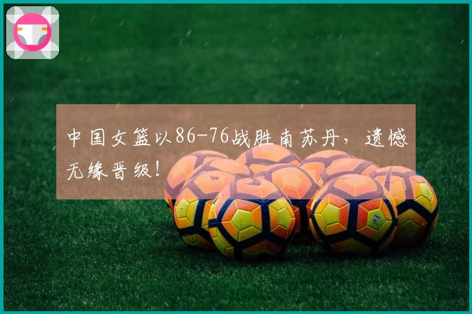中国女篮以86-76战胜南苏丹，遗憾无缘晋级！