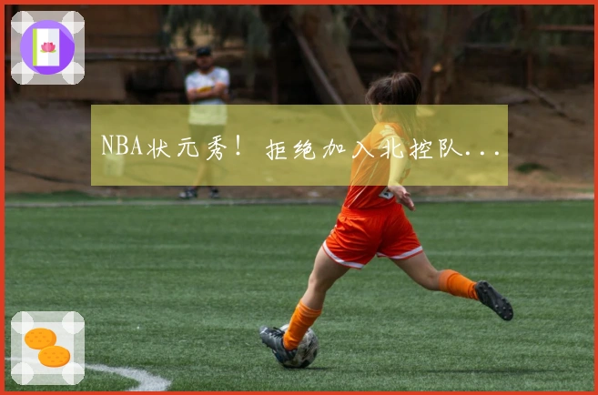 NBA状元秀！拒绝加入北控队...