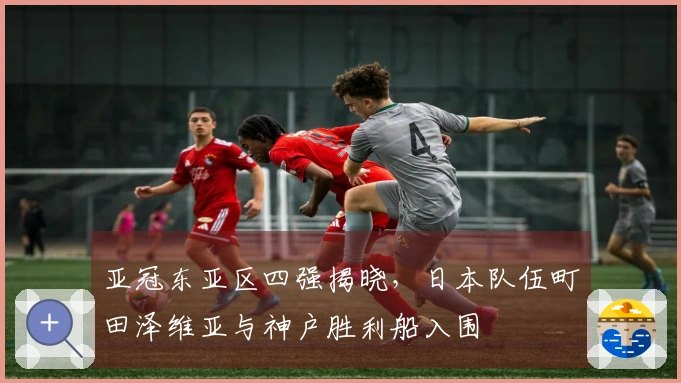亚冠东亚区四强揭晓，日本队伍町田泽维亚与神户胜利船入围