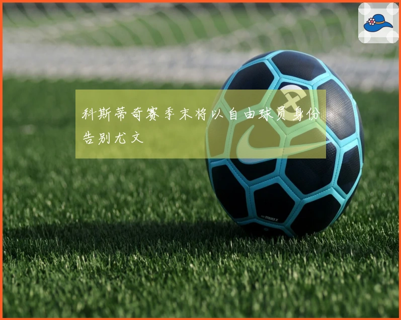 科斯蒂奇赛季末将以自由球员身份告别尤文