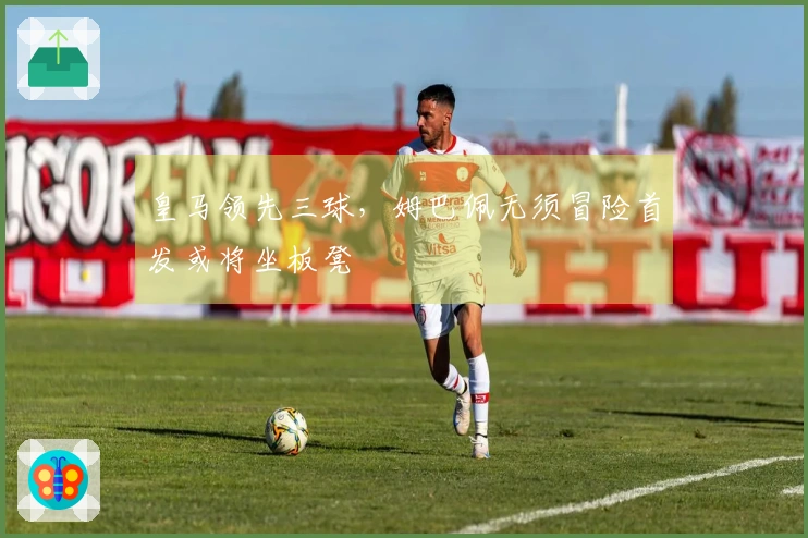 皇马领先三球，姆巴佩无须冒险首发或将坐板凳