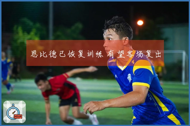 恩比德已恢复训练 有望客场复出