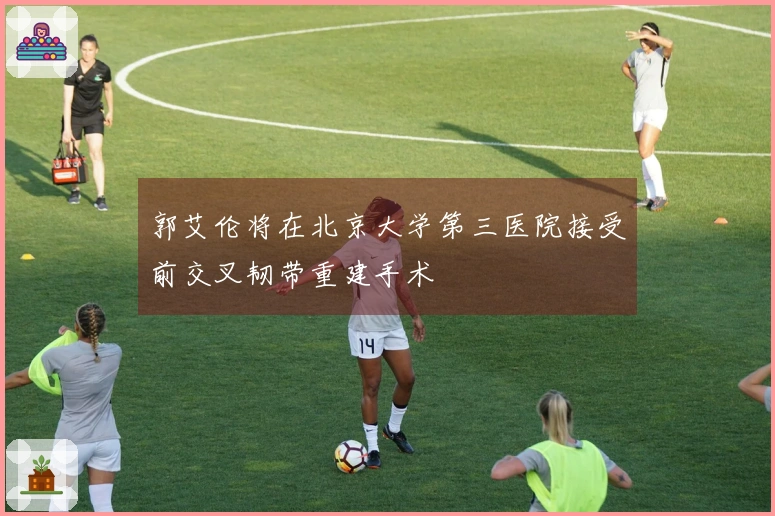 郭艾伦将在北京大学第三医院接受前交叉韧带重建手术