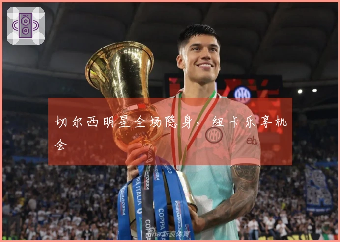 切尔西明星全场隐身，纽卡乐享机会