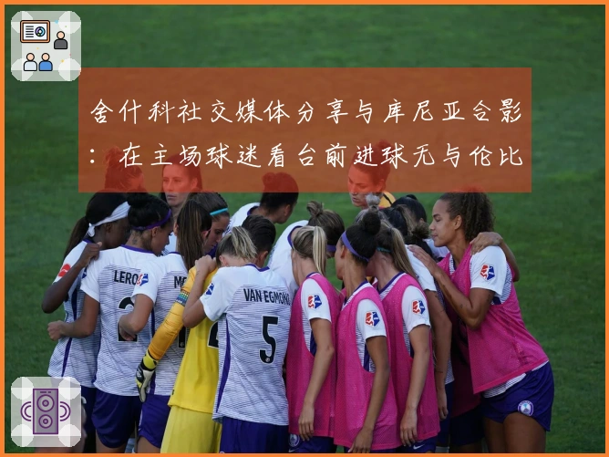 舍什科社交媒体分享与库尼亚合影：在主场球迷看台前进球无与伦比