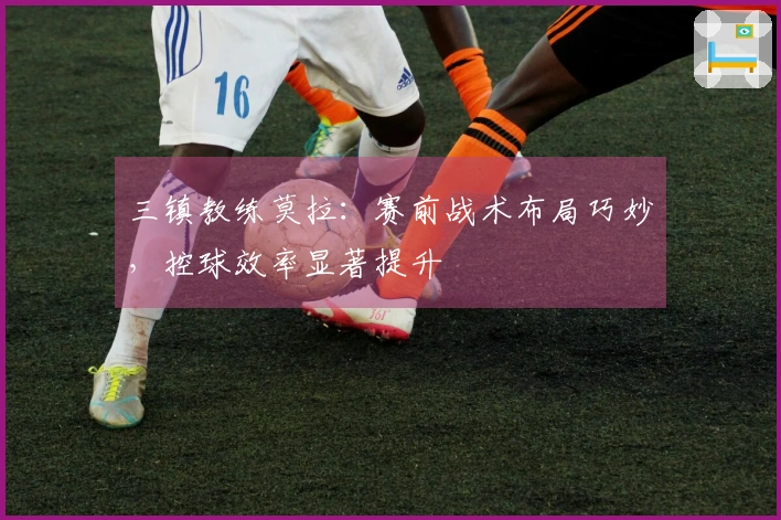 三镇教练莫拉：赛前战术布局巧妙，控球效率显著提升