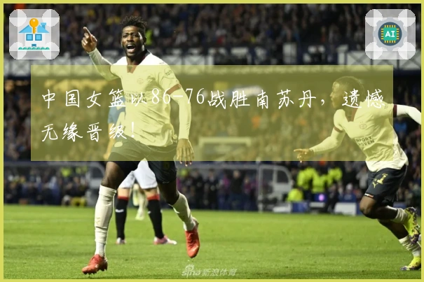 中国女篮以86-76战胜南苏丹，遗憾无缘晋级！