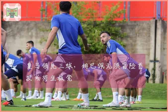 皇马领先三球，姆巴佩无须冒险首发或将坐板凳